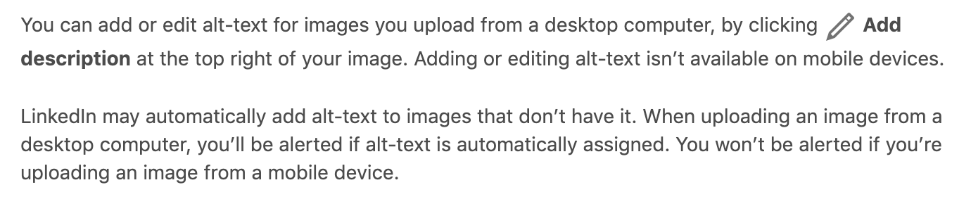 LinkedIn may automatically add alt-text to images that don’t have it. When uploading an image from a desktop computer, you’ll be alerted if alt-text is automatically assigned. You won’t be alerted if you’re uploading an image from a mobile device.